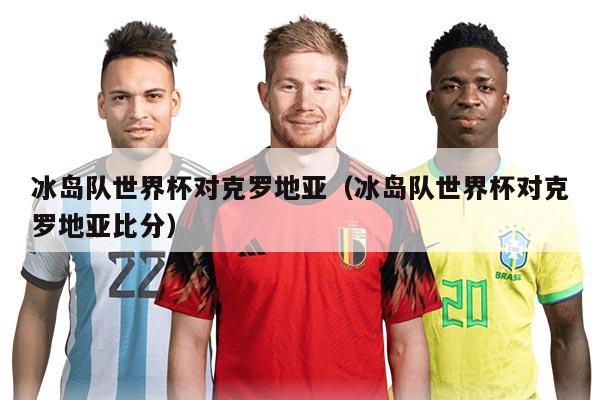 冰岛队世界杯对克罗地亚（冰岛队世界杯对克罗地亚比分）