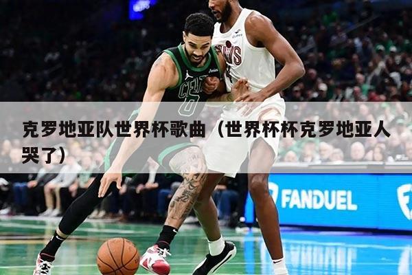 克罗地亚队世界杯歌曲（世界杯杯克罗地亚人哭了）