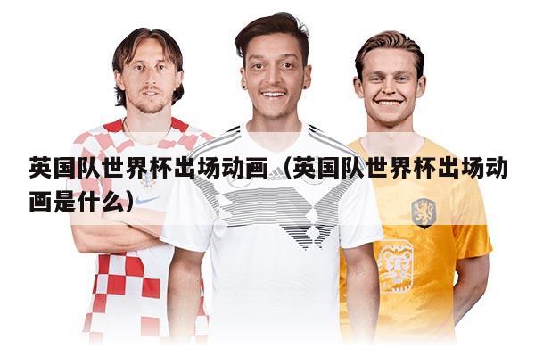 英国队世界杯出场动画（英国队世界杯出场动画是什么）