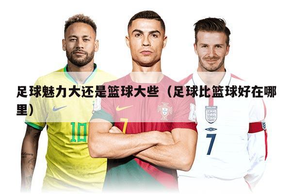 足球魅力大还是篮球大些（足球比篮球好在哪里）