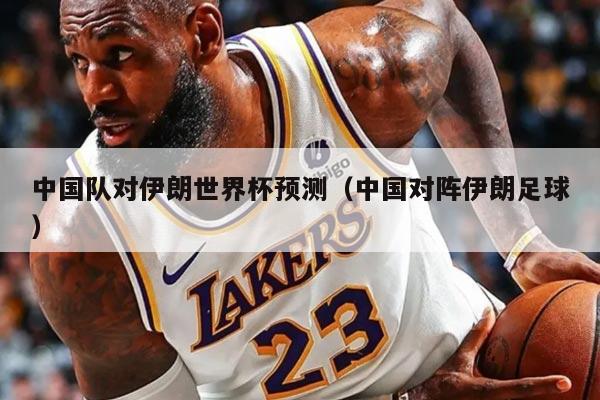 中国队对伊朗世界杯预测（中国对阵伊朗足球）