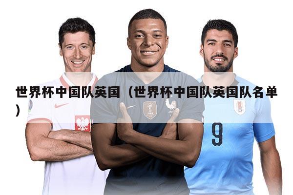 世界杯中国队英国（世界杯中国队英国队名单）