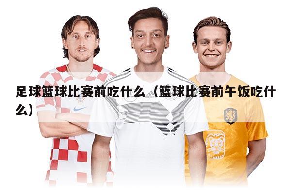 足球篮球比赛前吃什么（篮球比赛前午饭吃什么）