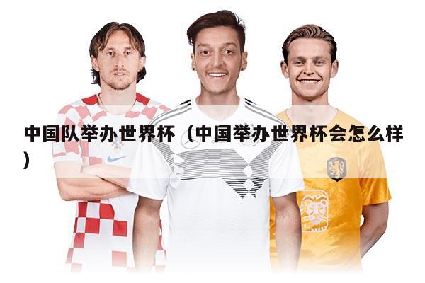 中国队举办世界杯（中国举办世界杯会怎么样）