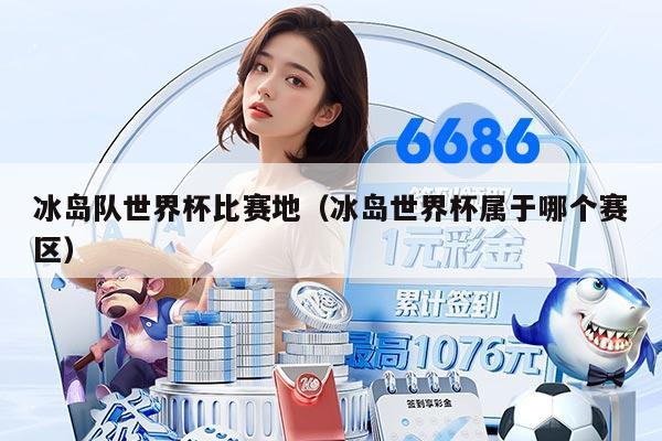 冰岛队世界杯比赛地（冰岛世界杯属于哪个赛区）