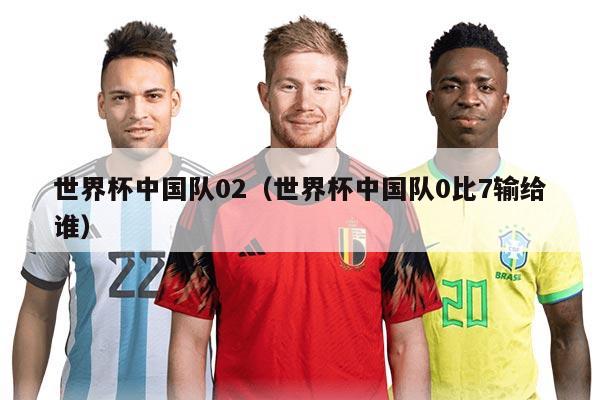 世界杯中国队02（世界杯中国队0比7输给谁）