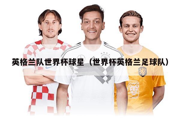 英格兰队世界杯球星（世界杯英格兰足球队）