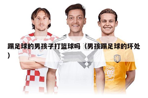 踢足球的男孩子打篮球吗（男孩踢足球的坏处）